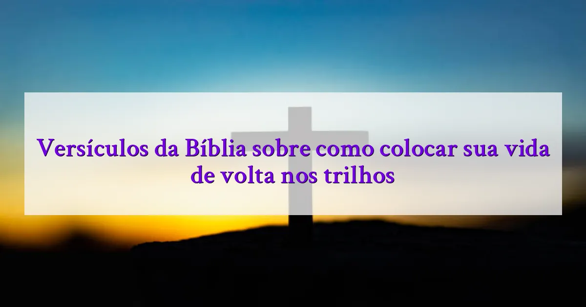 Versículos da Bíblia sobre como colocar sua vida de volta nos trilhos