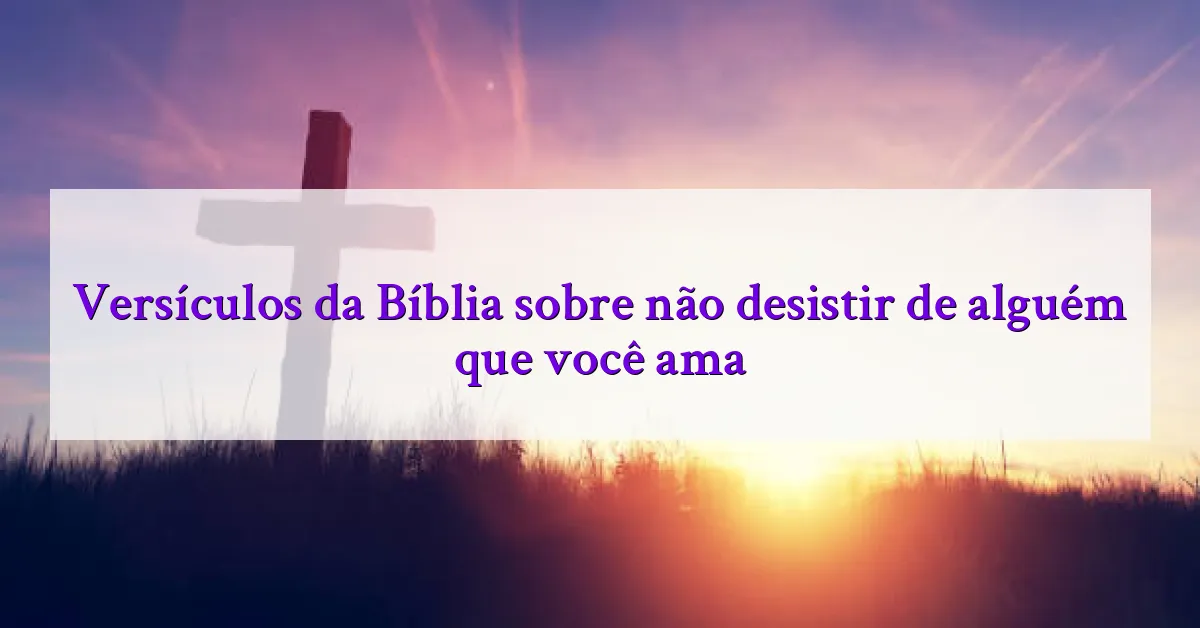 Versículos da Bíblia sobre não desistir de alguém que você ama